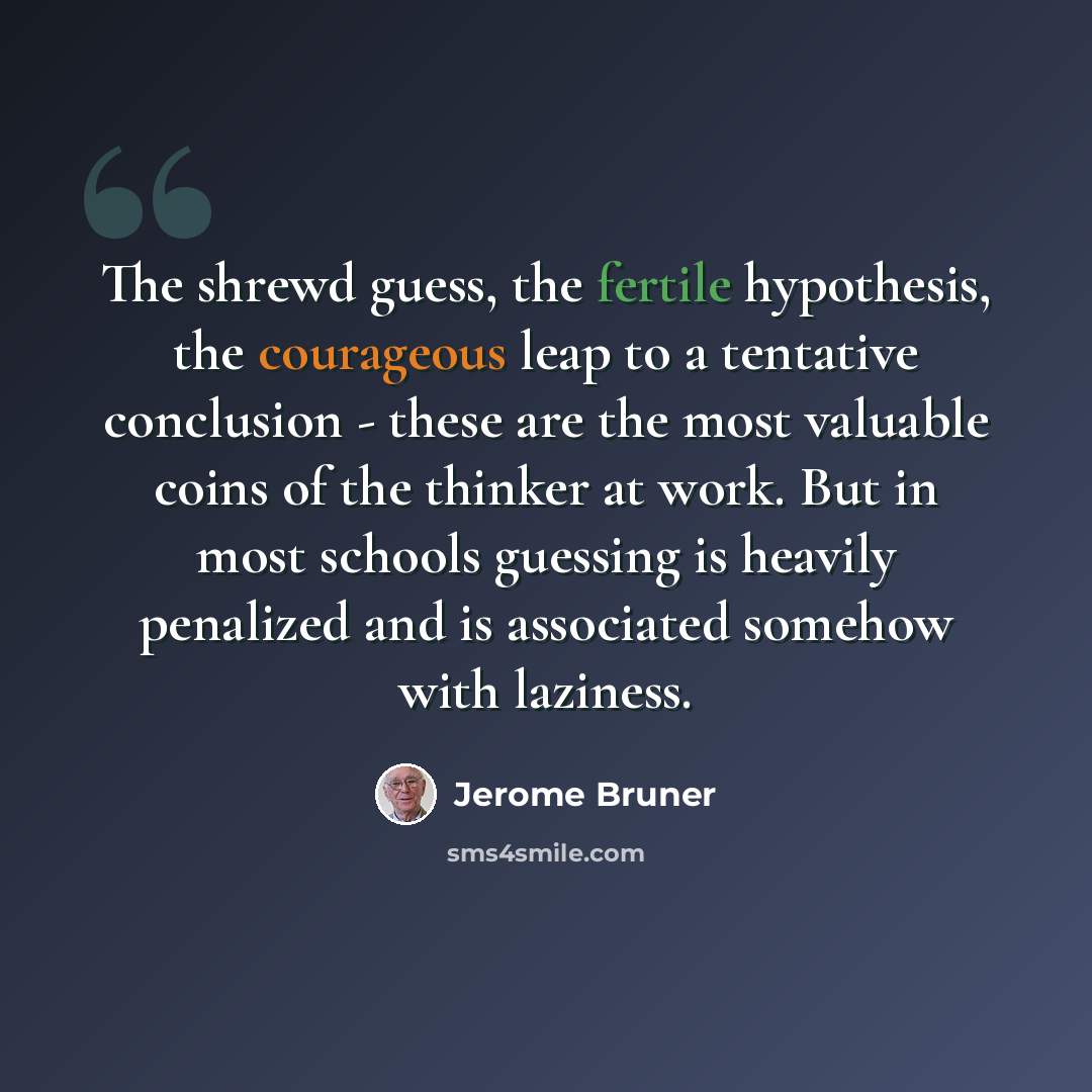 “The shrewd guess, the fertile hypothesis, the courageous leap to a tentative conclusion - these are the most valuable coins of the thinker at work. But in most schools guessing is heavily penalized and is associated somehow with laziness.” quote by Jerome Bruner