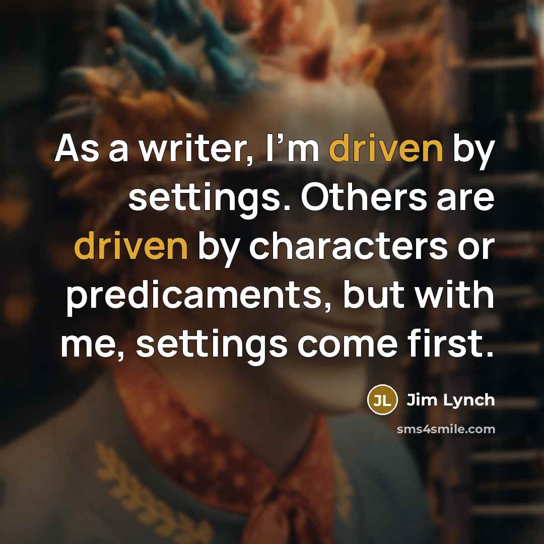 “As a writer, I'm driven by settings. Others are driven by characters or predicaments, but with me, settings come first.” quote by Jim Lynch
