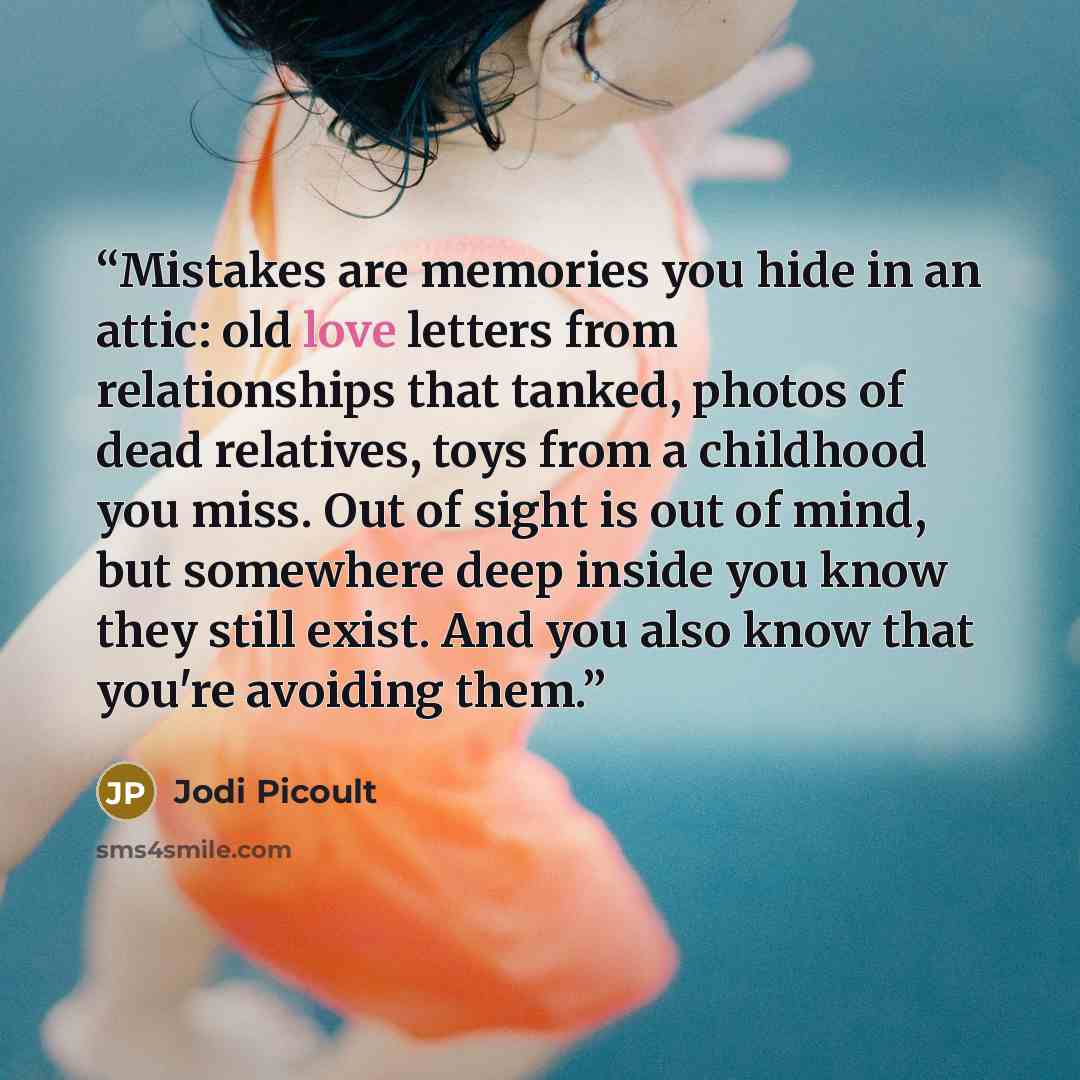 “Mistakes are memories you hide in an attic: old love letters from relationships that tanked, photos of dead relatives, toys from a childhood you miss. Out of sight is out of mind, but somewhere deep inside you know they still exist. And you also know that you're avoiding them.” quote by Jodi Picoult