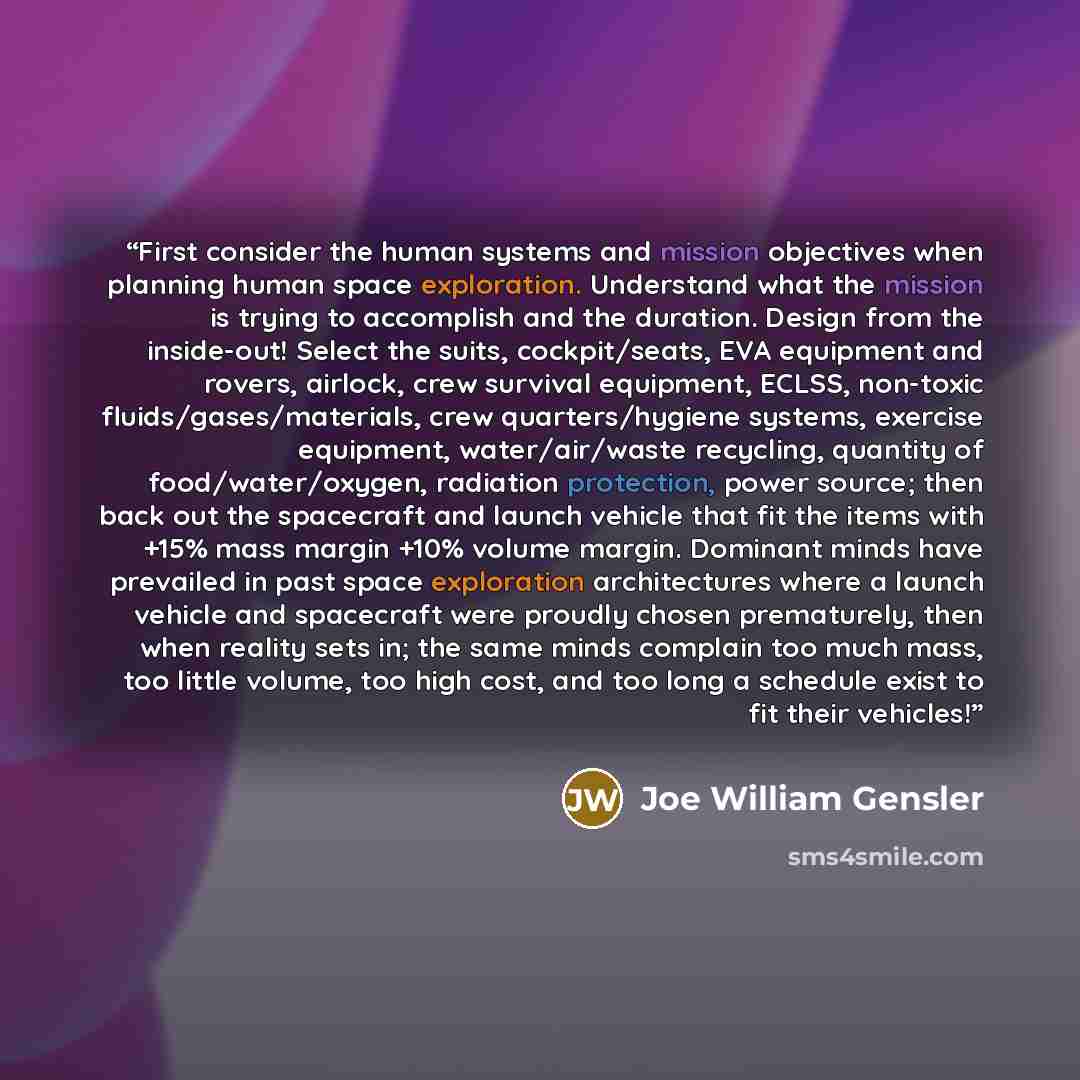 “First consider the human systems and mission objectives when planning human space exploration. Understand what the mission is trying to accomplish and the duration. Design from the inside-out! Select the suits, cockpit/seats, EVA equipment and rovers, airlock, crew survival equipment, ECLSS…” quote by Joe William Gensler