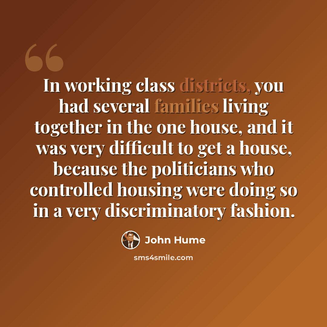 “In working class districts, you had several families living together in the one house, and it was very difficult to get a house, because the politicians who controlled housing were doing so in a very discriminatory fashion.” quote by John Hume