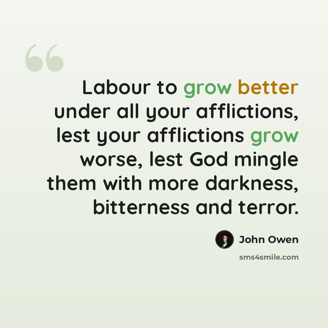 “Labour to grow better under all your afflictions, lest your afflictions grow worse, lest God mingle them with more darkness, bitterness and terror.” quote by John Owen