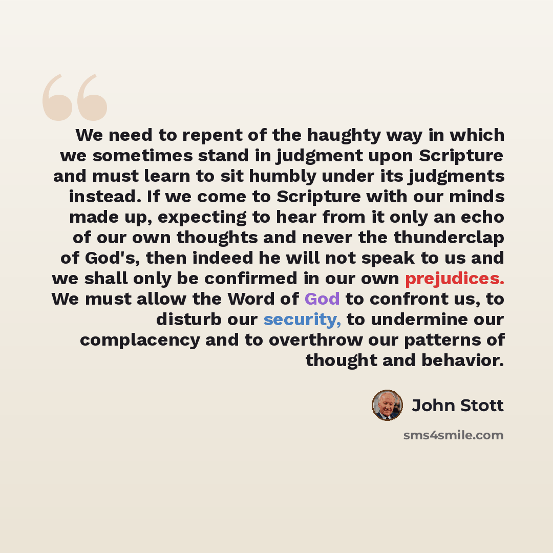 “We need to repent of the haughty way in which we sometimes stand in judgment upon Scripture and must learn to sit humbly under its judgments instead. If we come to Scripture with our minds made up, expecting to hear from it only an echo of our own thoughts and never the thunderclap of God's, then…” quote by John Stott