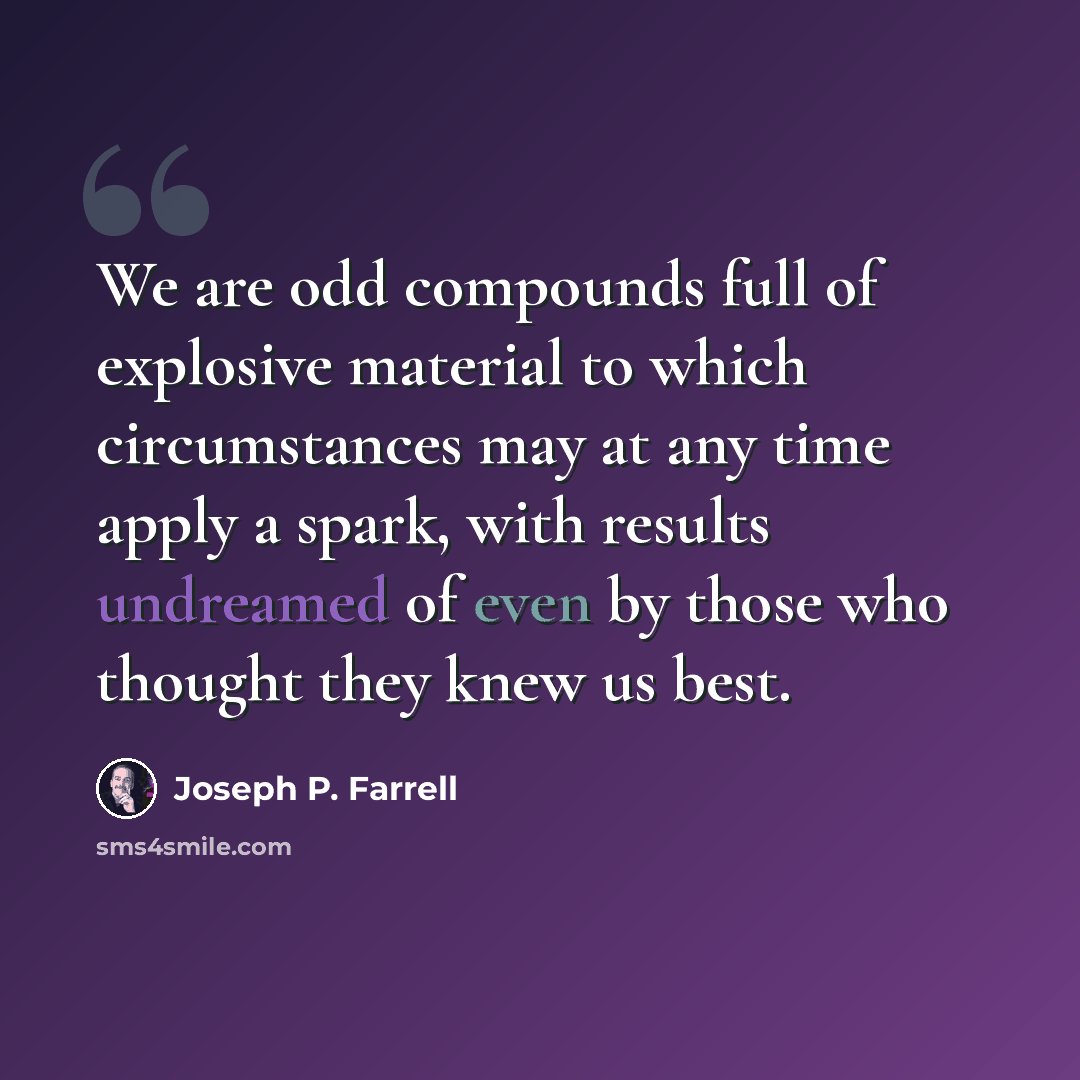 “We are odd compounds full of explosive material to which circumstances may at any time apply a spark, with results undreamed of even by those who thought they knew us best.” quote by Joseph P. Farrell
