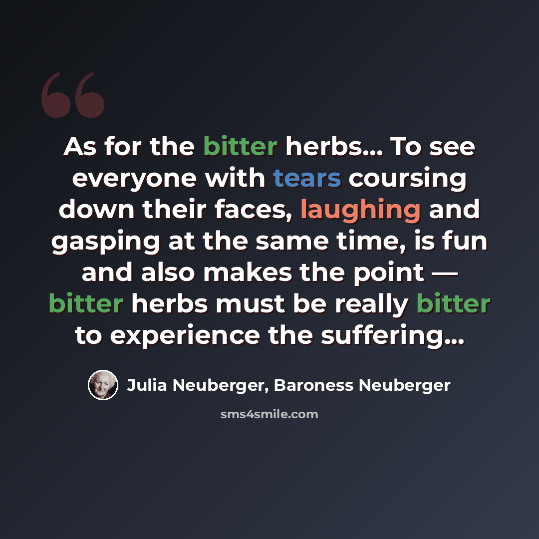 “As for the bitter herbs… To see everyone with tears coursing down their faces, laughing and gasping at the same time, is fun and also makes the point — bitter herbs must be really bitter to experience the suffering...” quote by Julia Neuberger, Baroness Neuberger