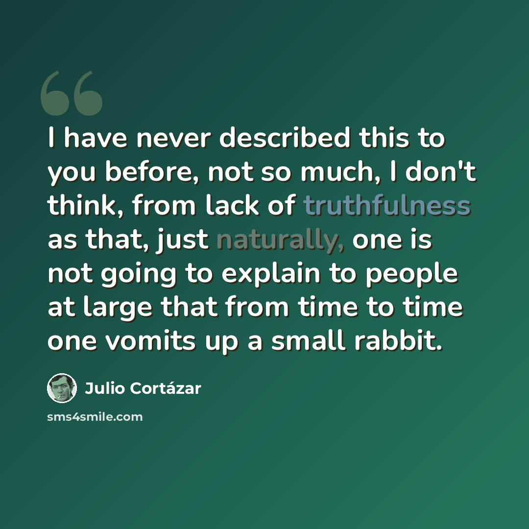 “I have never described this to you before, not so much, I don't think, from lack of truthfulness as that, just naturally, one is not going to explain to people at large that from time to time one vomits up a small rabbit.” quote by Julio Cortazar