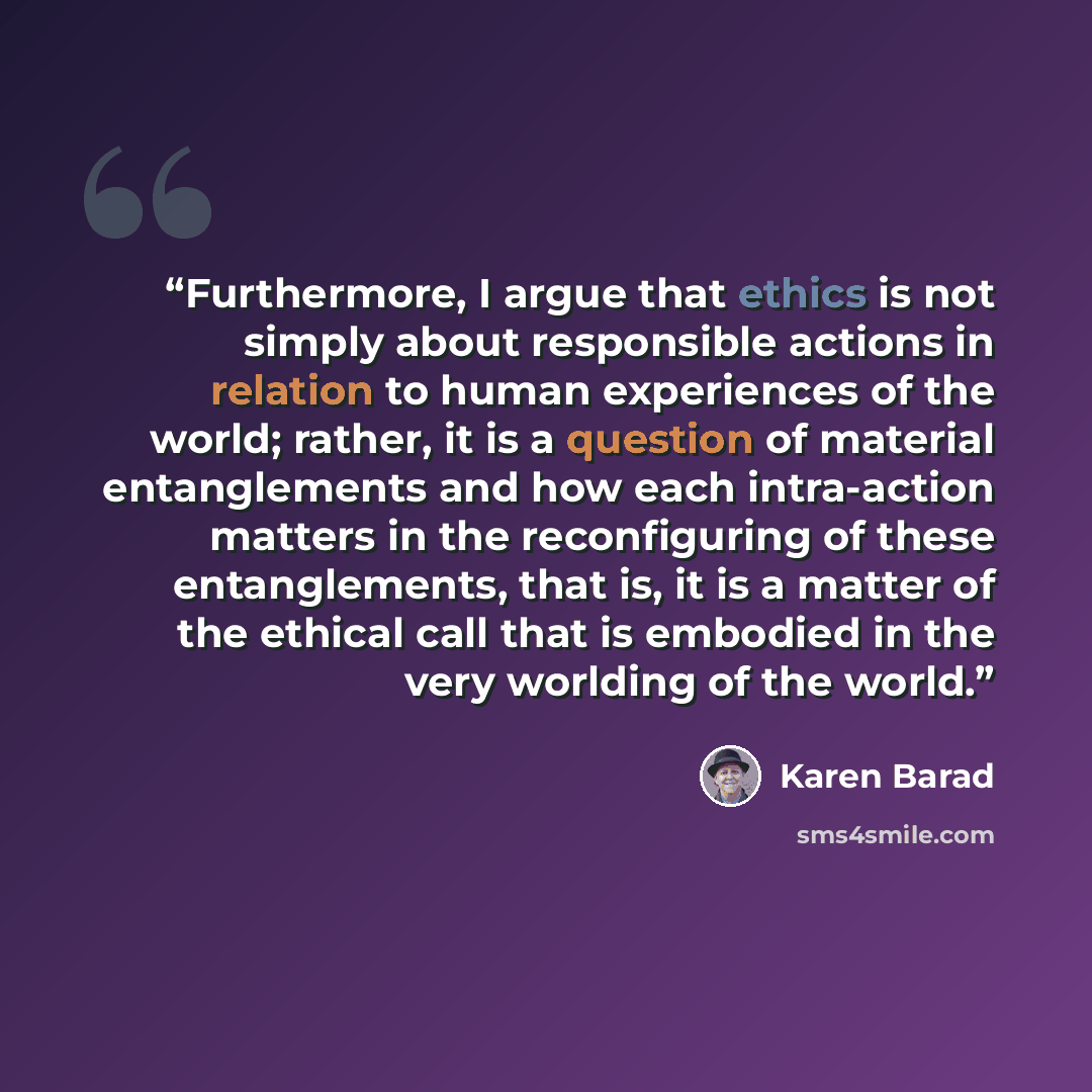 “Furthermore, I argue that ethics is not simply about responsible actions in relation to human experiences of the world; rather, it is a question of material entanglements and how each intra-action matters in the reconfiguring of these entanglements, that is, it is a matter of the ethical call that…” quote by Karen Barad