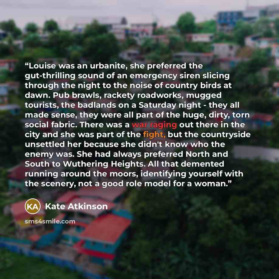 “Louise was an urbanite, she preferred the gut-thrilling sound of an emergency siren slicing through the night to the noise of country birds at dawn. Pub brawls, rackety roadworks, mugged tourists, the badlands on a Saturday night - they all made sense, they were all part of the huge, dirty, torn…” quote by Kate Atkinson