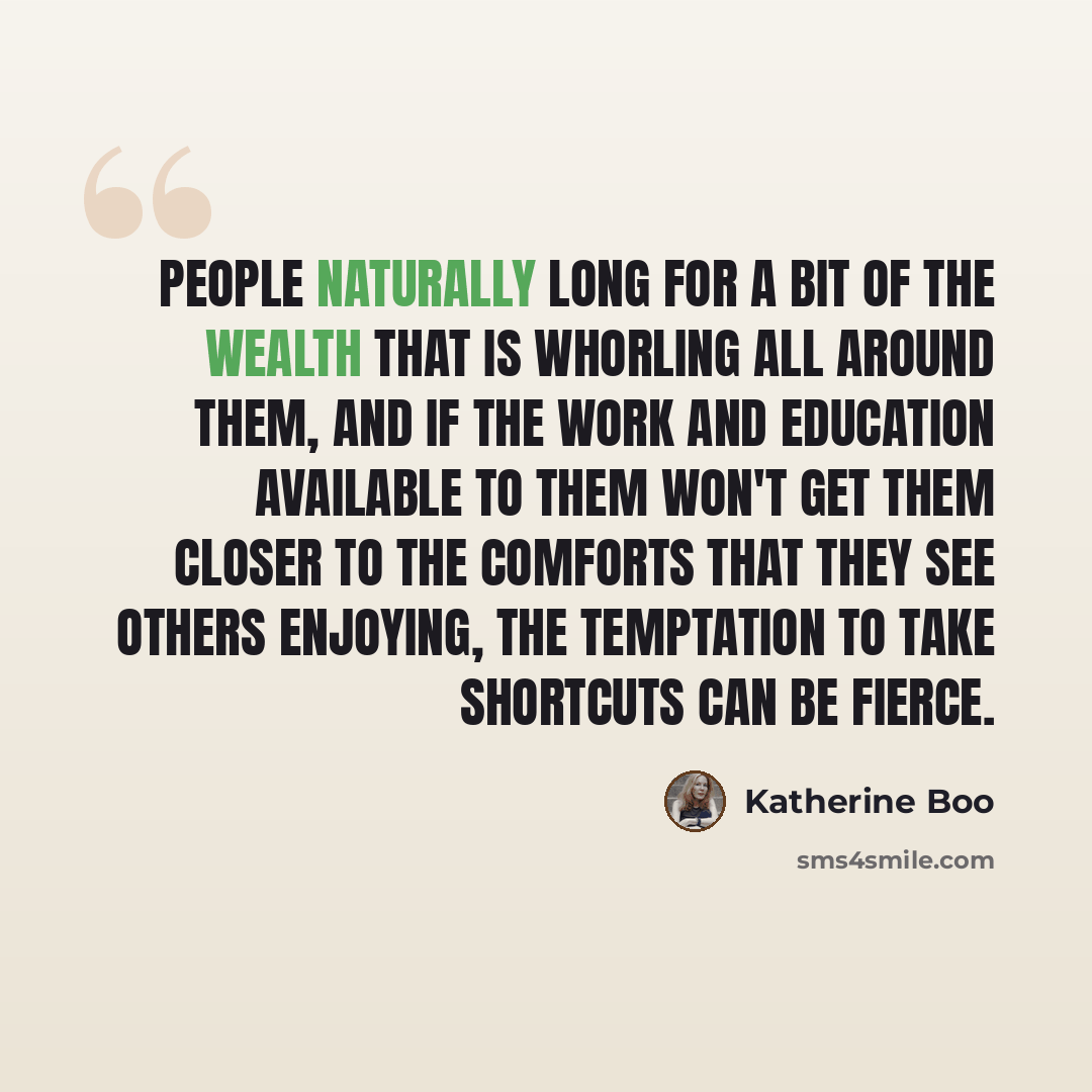 “People naturally long for a bit of the wealth that is whorling all around them, and if the work and education available to them won't get them closer to the comforts that they see others enjoying, the temptation to take shortcuts can be fierce.” quote by Katherine Boo
