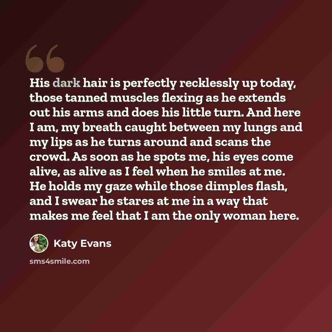 “His dark hair is perfectly recklessly up today, those tanned muscles flexing as he extends out his arms and does his little turn. And here I am, my breath caught between my lungs and my lips as he turns around and scans the crowd. As soon as he spots me, his eyes come alive, as alive as I feel…” quote by Katy Evans