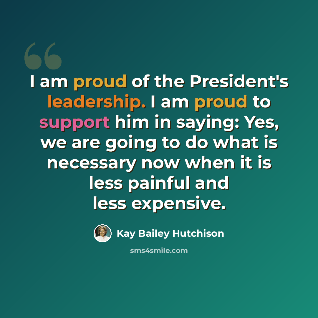 “I am proud of the President's leadership. I am proud to support him in saying: Yes, we are going to do what is necessary now when it is less painful and less expensive.” quote by Kay Bailey Hutchison