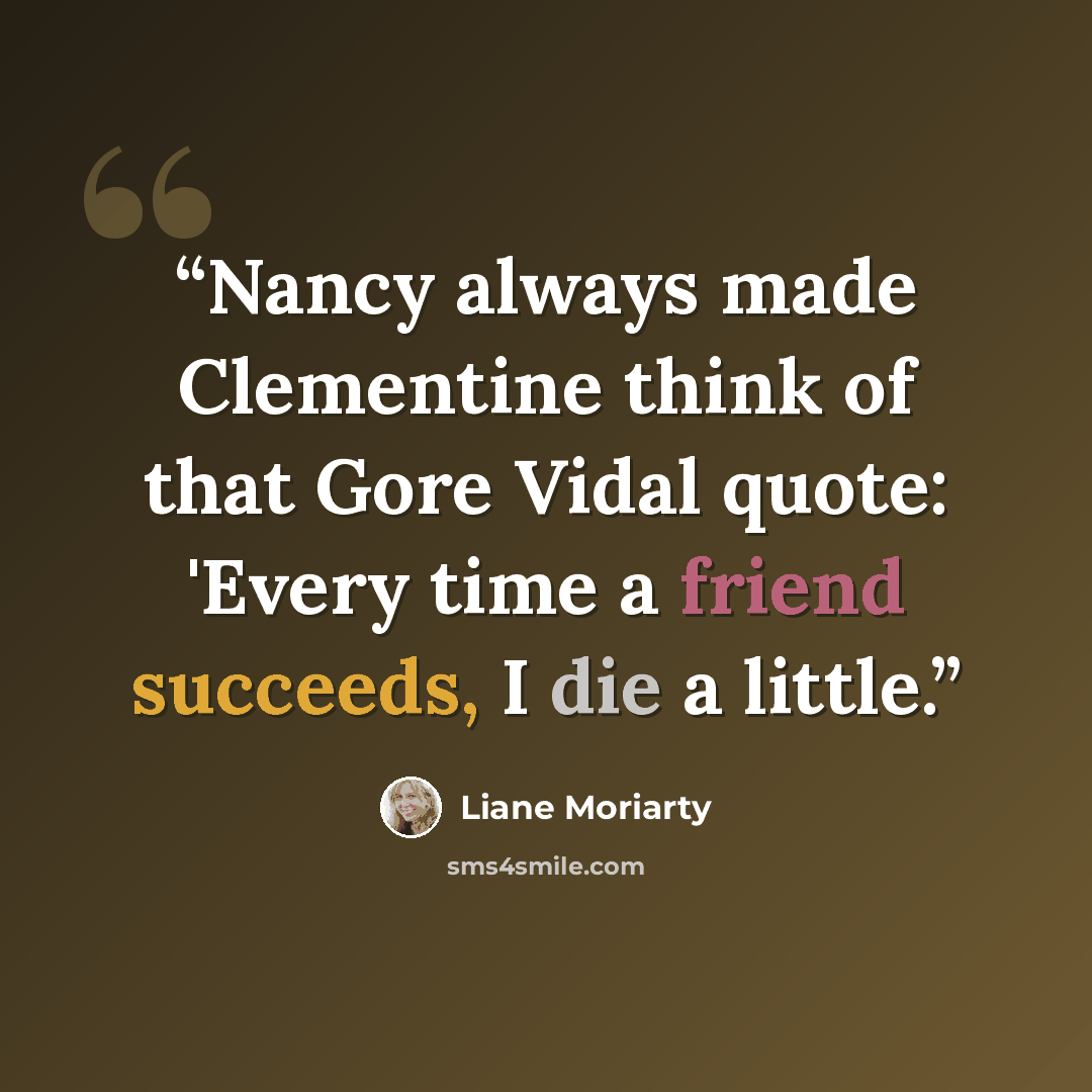 “Nancy always made Clementine think of that Gore Vidal quote: 'Every time a friend succeeds, I die a little.” quote by Liane Moriarty