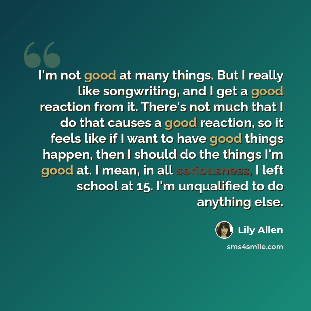 “I'm not good at many things. But I really like songwriting, and I get a good reaction from it. There's not much that I do that causes a good reaction, so it feels like if I want to have good things happen, then I should do the things I'm good at. I mean, in all seriousness, I left school at 15…” quote by Lily Allen