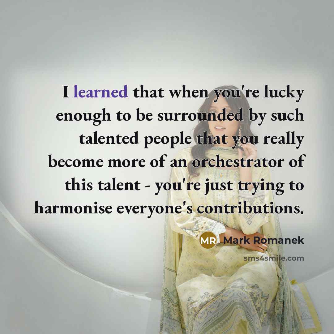 “I learned that when you're lucky enough to be surrounded by such talented people that you really become more of an orchestrator of this talent - you're just trying to harmonise everyone's contributions.” quote by Mark Romanek