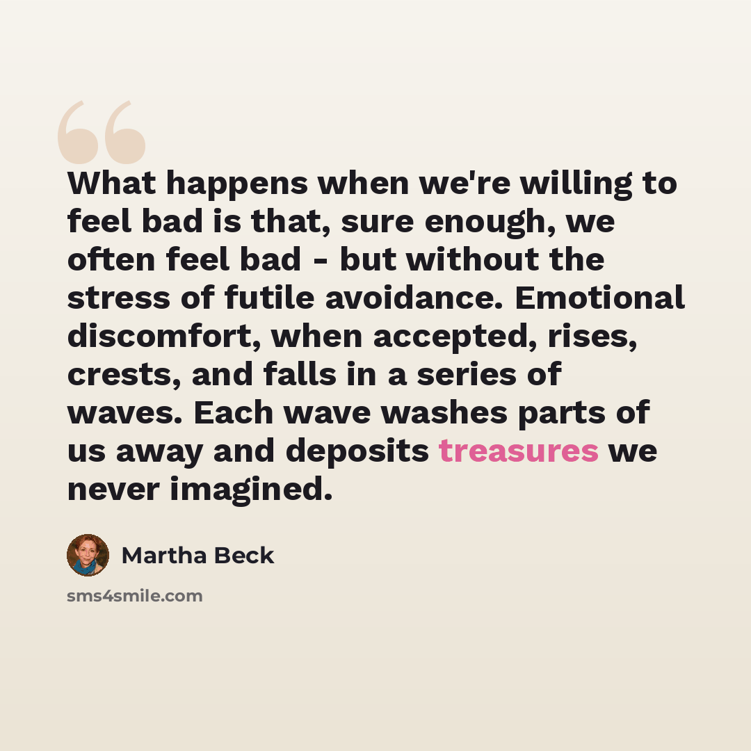“What happens when we're willing to feel bad is that, sure enough, we often feel bad - but without the stress of futile avoidance. Emotional discomfort, when accepted, rises, crests, and falls in a series of waves. Each wave washes parts of us away and deposits treasures we never imagined.” quote by Martha Beck