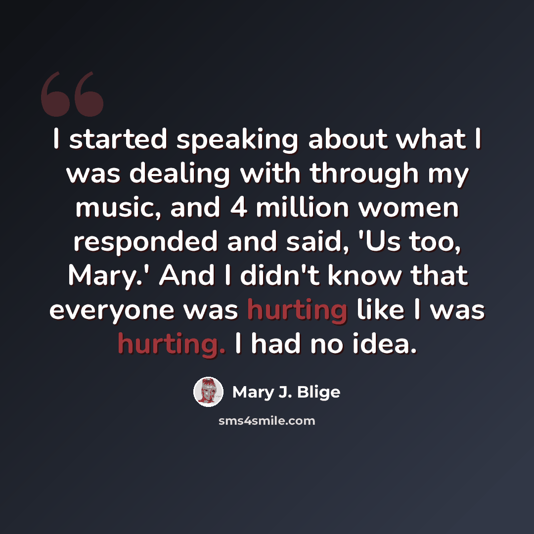 “I started speaking about what I was dealing with through my music, and 4 million women responded and said, 'Us too, Mary.' And I didn't know that everyone was hurting like I was hurting. I had no idea.” quote by Mary J. Blige