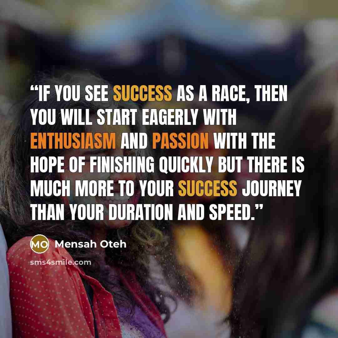 “If you see success as a race, then you will start eagerly with enthusiasm and passion with the hope of finishing quickly but there is much more to your success journey than your duration and speed.” quote by Mensah Oteh