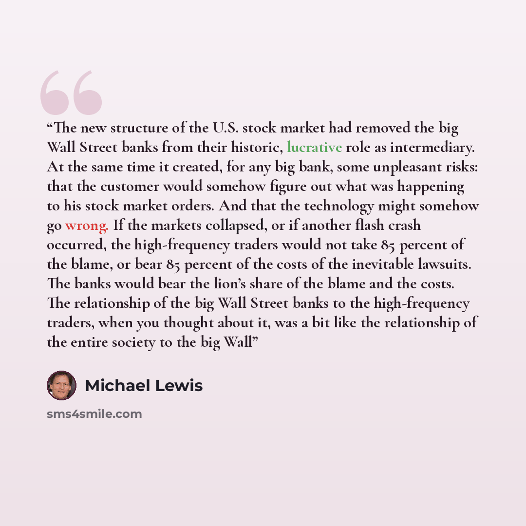 “The new structure of the U.S. stock market had removed the big Wall Street banks from their historic, lucrative role as intermediary. At the same time it created, for any big bank, some unpleasant risks: that the customer would somehow figure out what was happening to his stock market orders. And…” quote by Michael Lewis