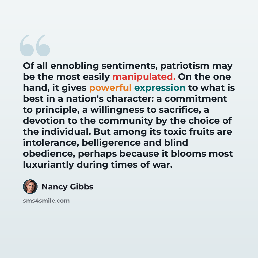 “Of all ennobling sentiments, patriotism may be the most easily manipulated. On the one hand, it gives powerful expression to what is best in a nation's character: a commitment to principle, a willingness to sacrifice, a devotion to the community by the choice of the individual. But among its toxic…” quote by Nancy Gibbs