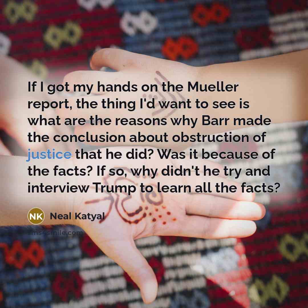 “If I got my hands on the Mueller report, the thing I'd want to see is what are the reasons why Barr made the conclusion about obstruction of justice that he did? Was it because of the facts? If so, why didn't he try and interview Trump to learn all the facts?” quote by Neal Katyal