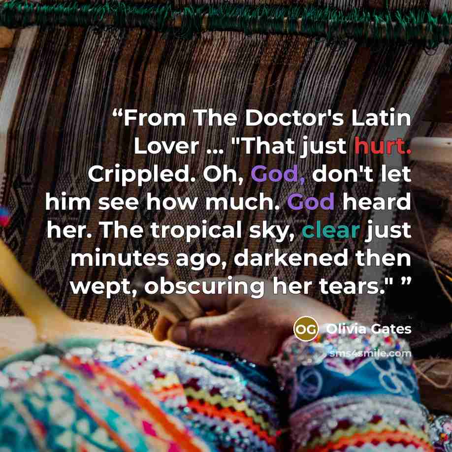 “From The Doctor's Latin Lover ... "That just hurt. Crippled. Oh, God, don't let him see how much. God heard her. The tropical sky, clear just minutes ago, darkened then wept, obscuring her tears."” quote by Olivia Gates