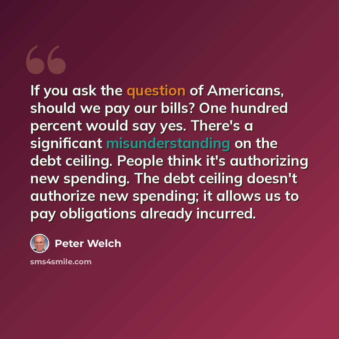 “If you ask the question of Americans, should we pay our bills? One hundred percent would say yes. There's a significant misunderstanding on the debt ceiling. People think it's authorizing new spending. The debt ceiling doesn't authorize new spending; it allows us to pay obligations already incurred.” quote by Peter Welch