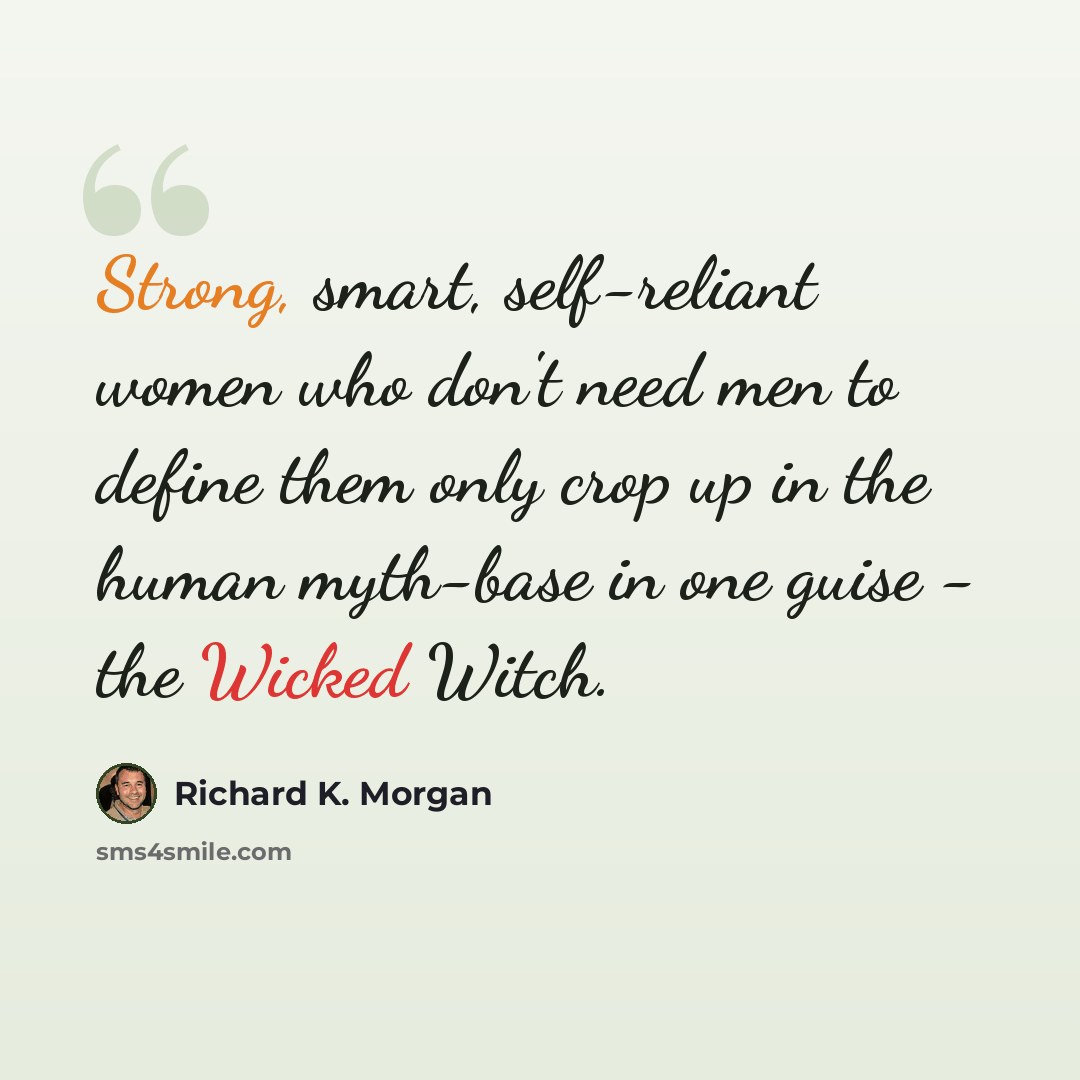 “Strong, smart, self-reliant women who don't need men to define them only crop up in the human myth-base in one guise - the Wicked Witch.” quote by Richard K. Morgan