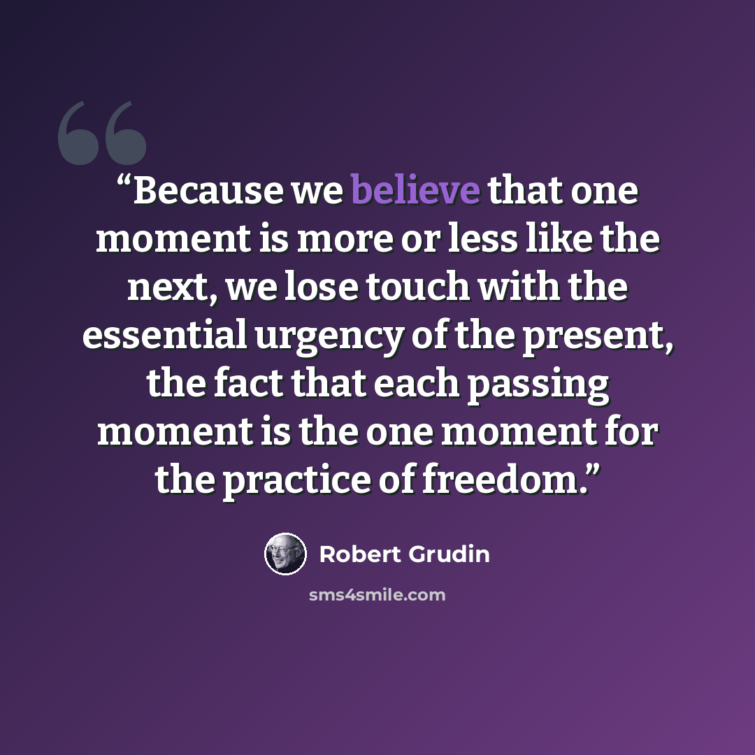 “Because we believe that one moment is more or less like the next, we lose touch with the essential urgency of the present, the fact that each passing moment is the one moment for the practice of freedom.” quote by Robert Grudin