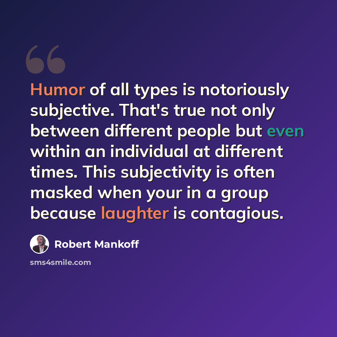 “Humor of all types is notoriously subjective. That's true not only between different people but even within an individual at different times. This subjectivity is often masked when your in a group because laughter is contagious.” quote by Robert Mankoff