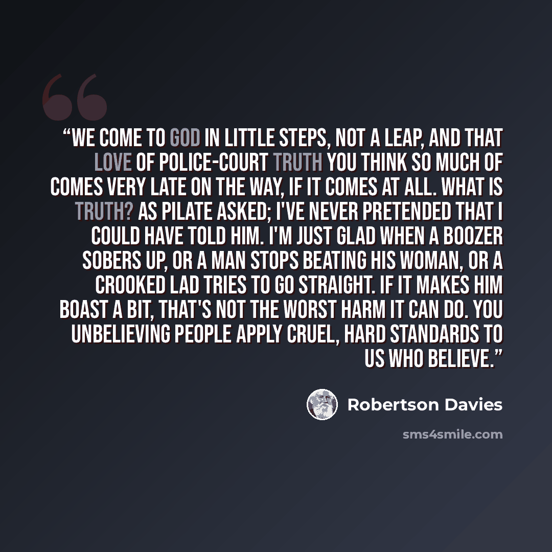 “We come to God in little steps, not a leap, and that love of police-court truth you think so much of comes very late on the way, if it comes at all. What is truth? as Pilate asked; I've never pretended that I could have told him. I'm just glad when a boozer sobers up, or a man stops beating his…” quote by Robertson Davies
