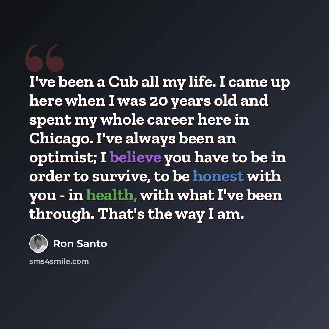 “I've been a Cub all my life. I came up here when I was 20 years old and spent my whole career here in Chicago. I've always been an optimist; I believe you have to be in order to survive, to be honest with you - in health, with what I've been through. That's the way I am.” quote by Ron Santo