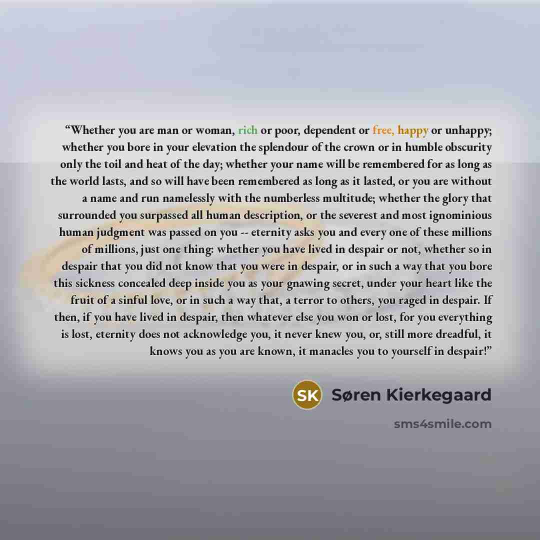 “Whether you are man or woman, rich or poor, dependent or free, happy or unhappy; whether you bore in your elevation the splendour of the crown or in humble obscurity only the toil and heat of the day; whether your name will be remembered for as long as the world lasts, and so will have been…” quote by Søren Kierkegaard