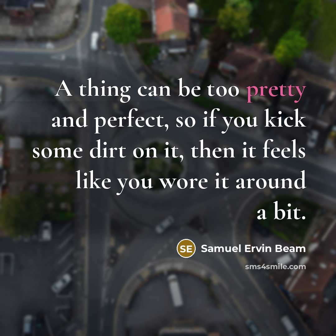 “A thing can be too pretty and perfect, so if you kick some dirt on it, then it feels like you wore it around a bit.” quote by Samuel Ervin Beam