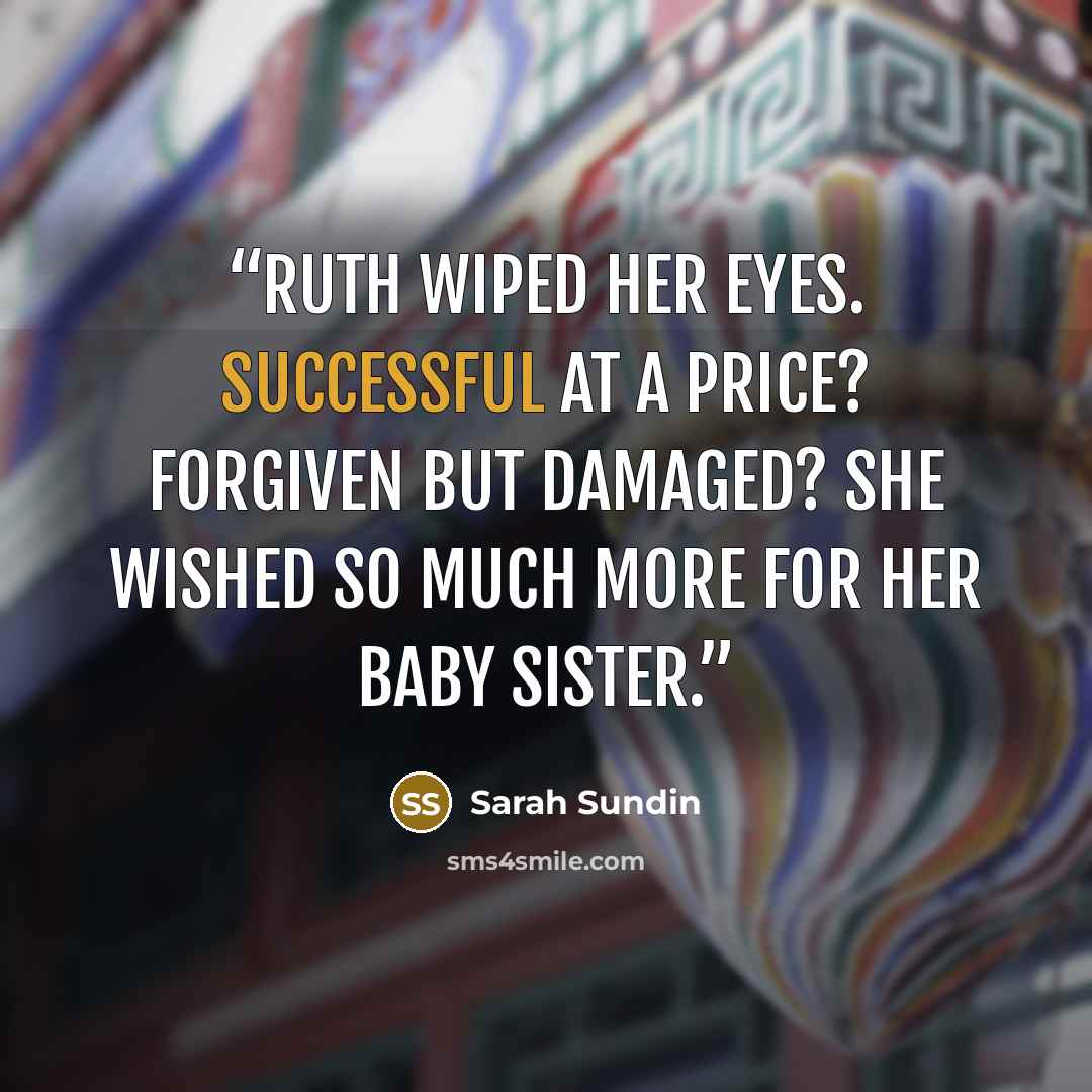 “Ruth wiped her eyes. Successful at a price? Forgiven but damaged? She wished so much more for her baby sister.” quote by Sarah Sundin