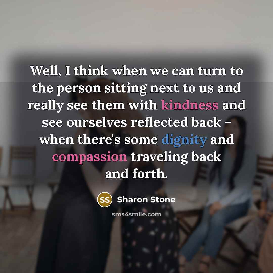 “Well, I think when we can turn to the person sitting next to us and really see them with kindness and see ourselves reflected back - when there's some dignity and compassion traveling back and forth.” quote by Sharon Stone