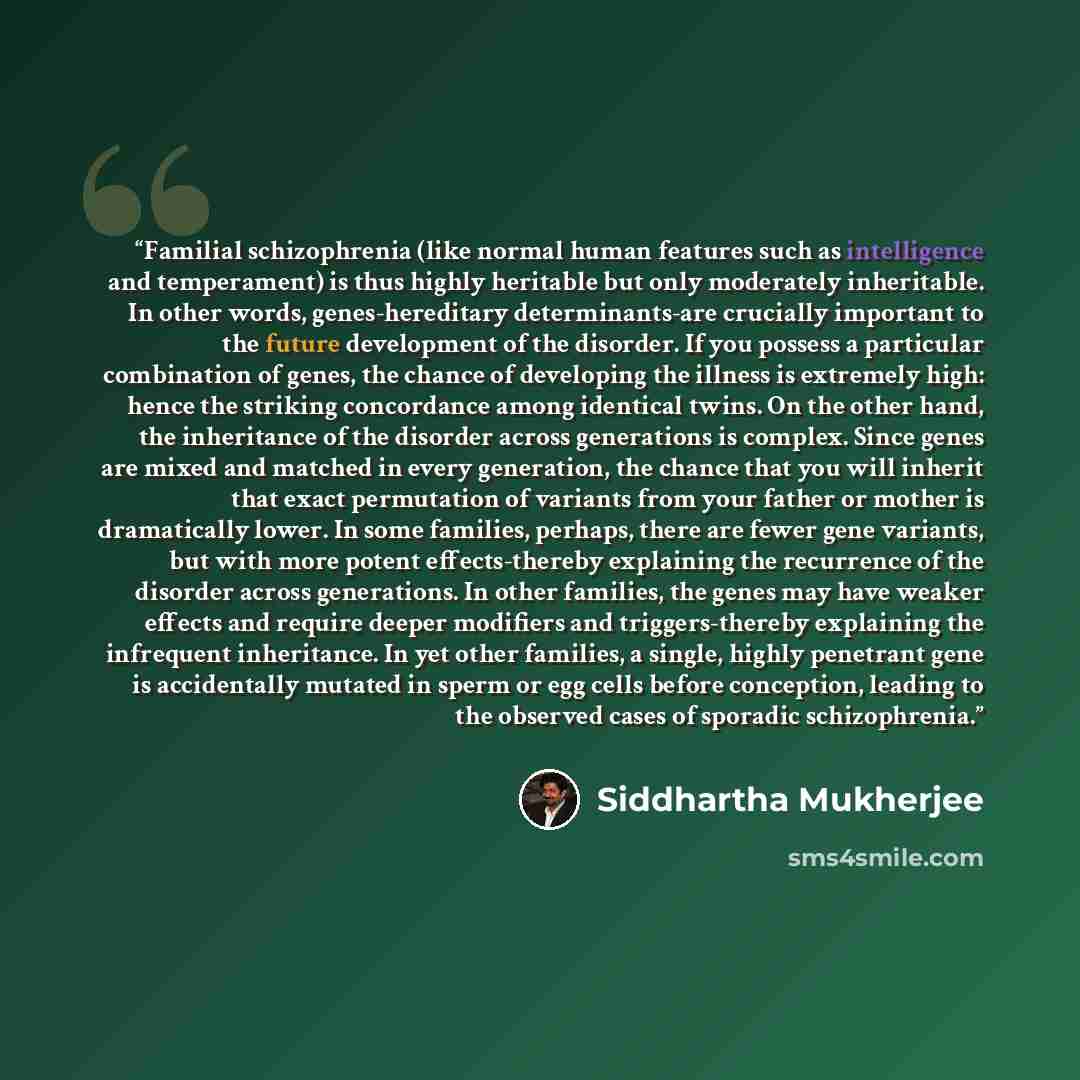 “Familial schizophrenia (like normal human features such as intelligence and temperament) is thus highly heritable but only moderately inheritable. In other words, genes-hereditary determinants-are crucially important to the future development of the disorder. If you possess a particular…” quote by Siddhartha Mukherjee