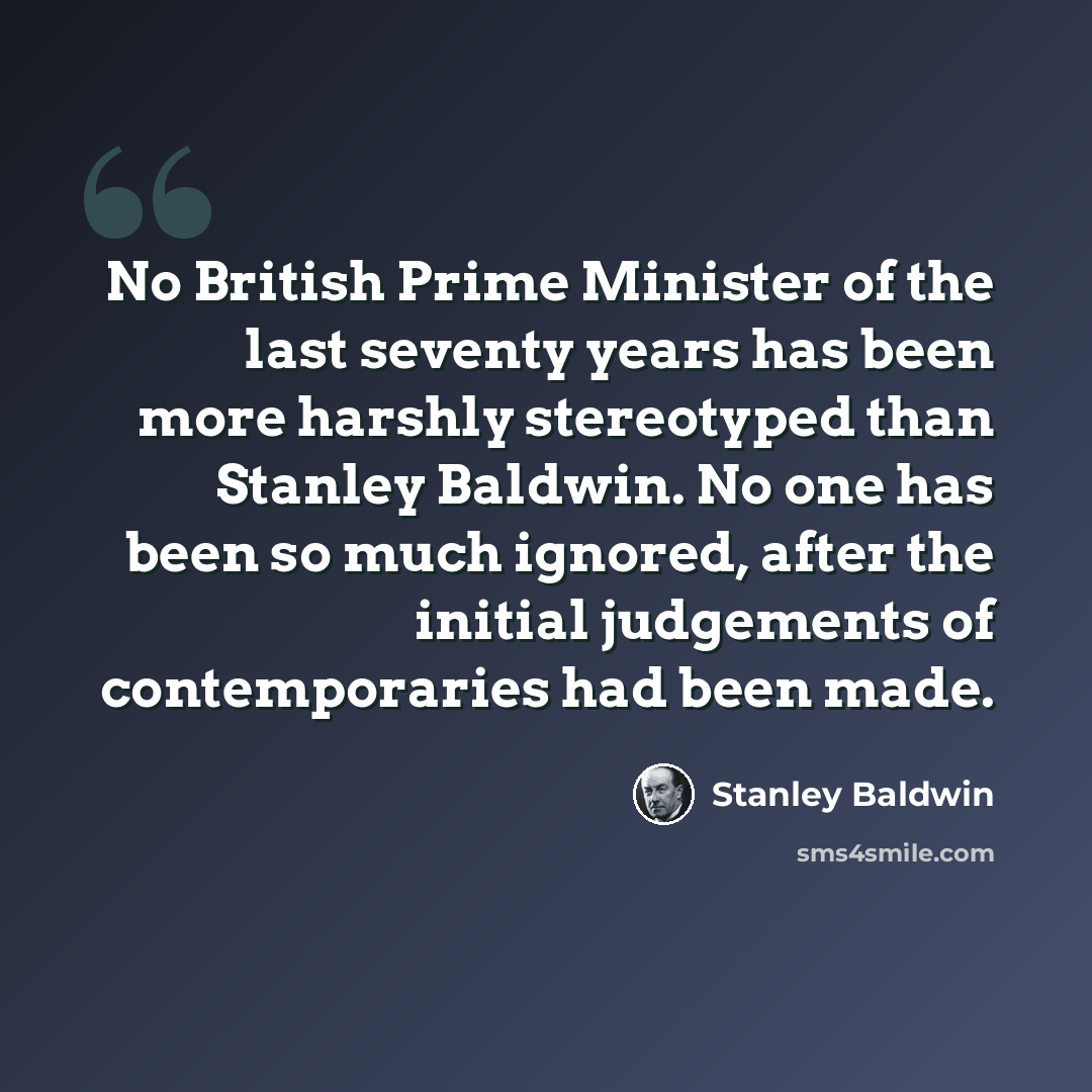 “No British Prime Minister of the last seventy years has been more harshly stereotyped than Stanley Baldwin. No one has been so much ignored, after the initial judgements of contemporaries had been made.” quote by Stanley Baldwin