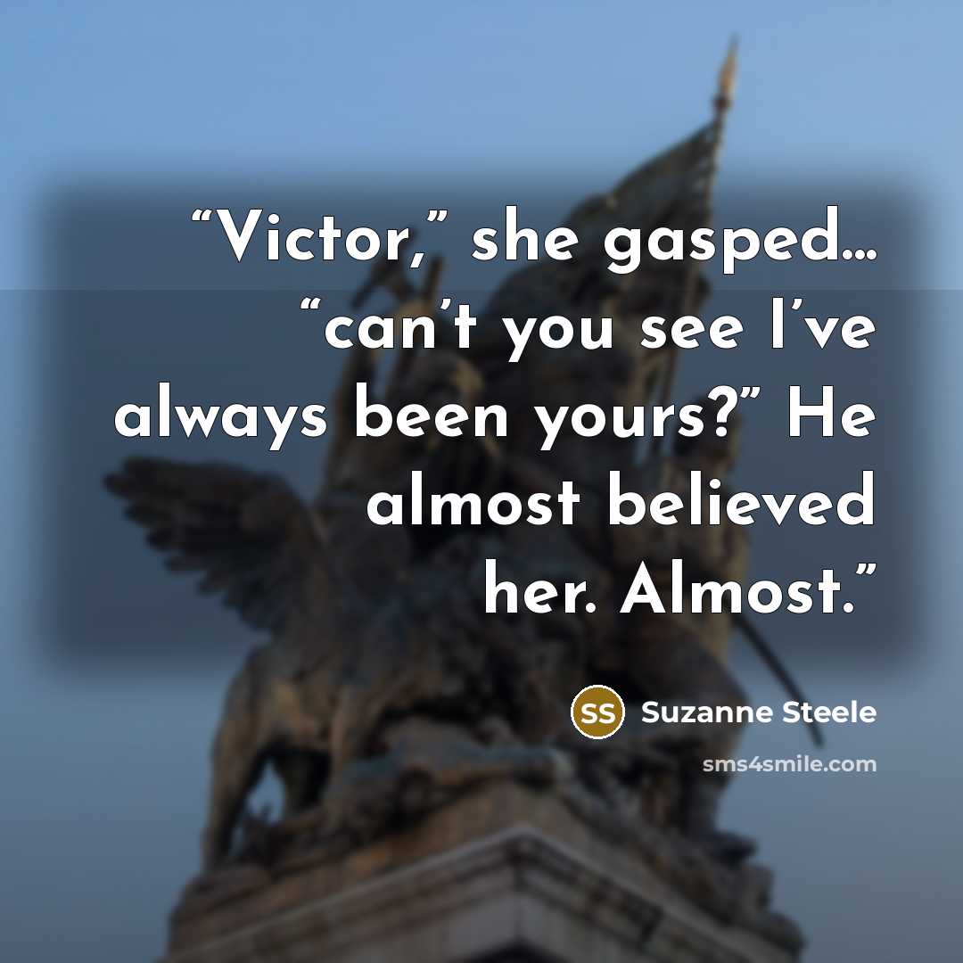 “Victor,” she gasped... “can’t you see I’ve always been yours?” He almost believed her. Almost.” quote by Suzanne Steele
