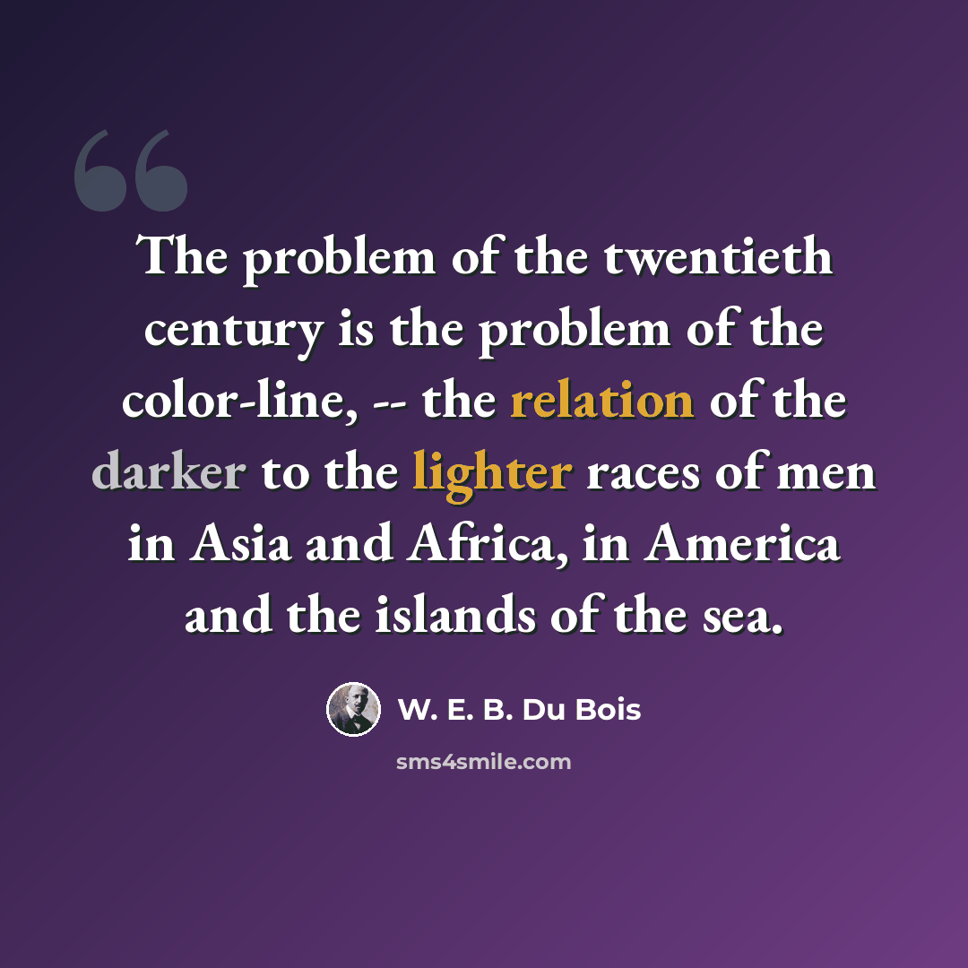 “The problem of the twentieth century is the problem of the color-line, -- the relation of the darker to the lighter races of men in Asia and Africa, in America and the islands of the sea.” quote by W. E. B. Du Bois