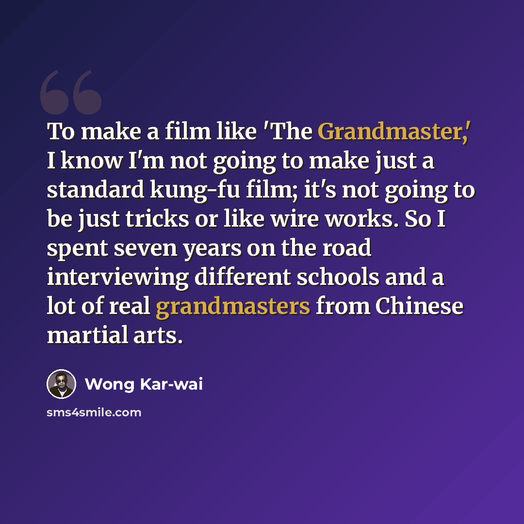 “To make a film like 'The Grandmaster,' I know I'm not going to make just a standard kung-fu film; it's not going to be just tricks or like wire works. So I spent seven years on the road interviewing different schools and a lot of real grandmasters from Chinese martial arts.” quote by Wong Kar-wai