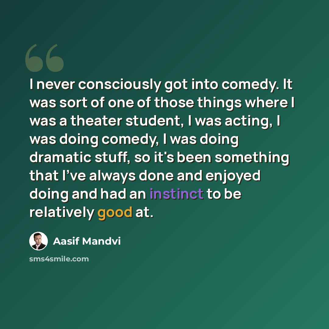“I never consciously got into comedy. It was sort of one of those things where I was a theater student, I was acting, I was doing comedy, I was doing dramatic stuff, so it's been something that I've always done and enjoyed doing and had an instinct to be relatively good at.” quote by Aasif Mandvi