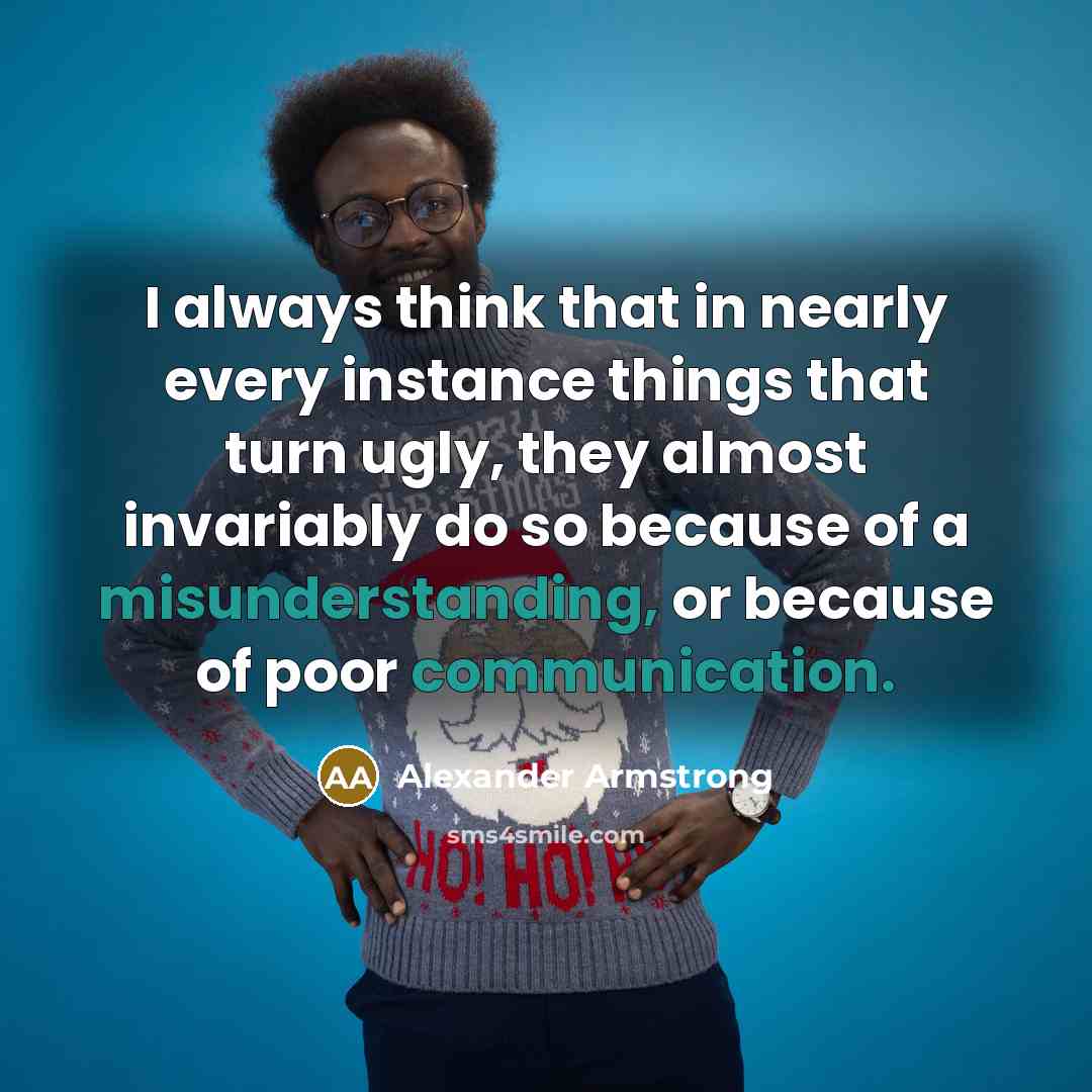 “I always think that in nearly every instance things that turn ugly, they almost invariably do so because of a misunderstanding, or because of poor communication.” quote by Alexander Armstrong