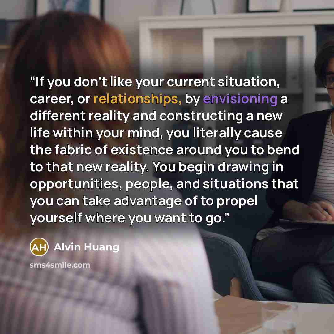 “If you don’t like your current situation, career, or relationships, by envisioning a different reality and constructing a new life within your mind, you literally cause the fabric of existence around you to bend to that new reality. You begin drawing in opportunities, people, and situations that…” quote by Alvin Huang