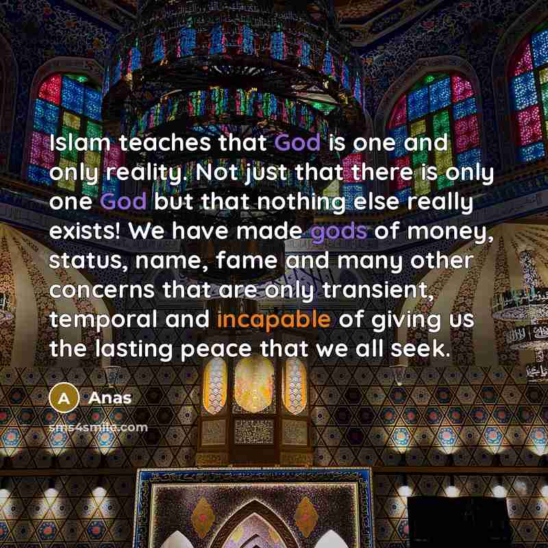 “Islam teaches that God is one and only reality. Not just that there is only one God but that nothing else really exists! We have made gods of money, status, name, fame and many other concerns that are only transient, temporal and incapable of giving us the lasting peace that we all seek.” quote by Anas