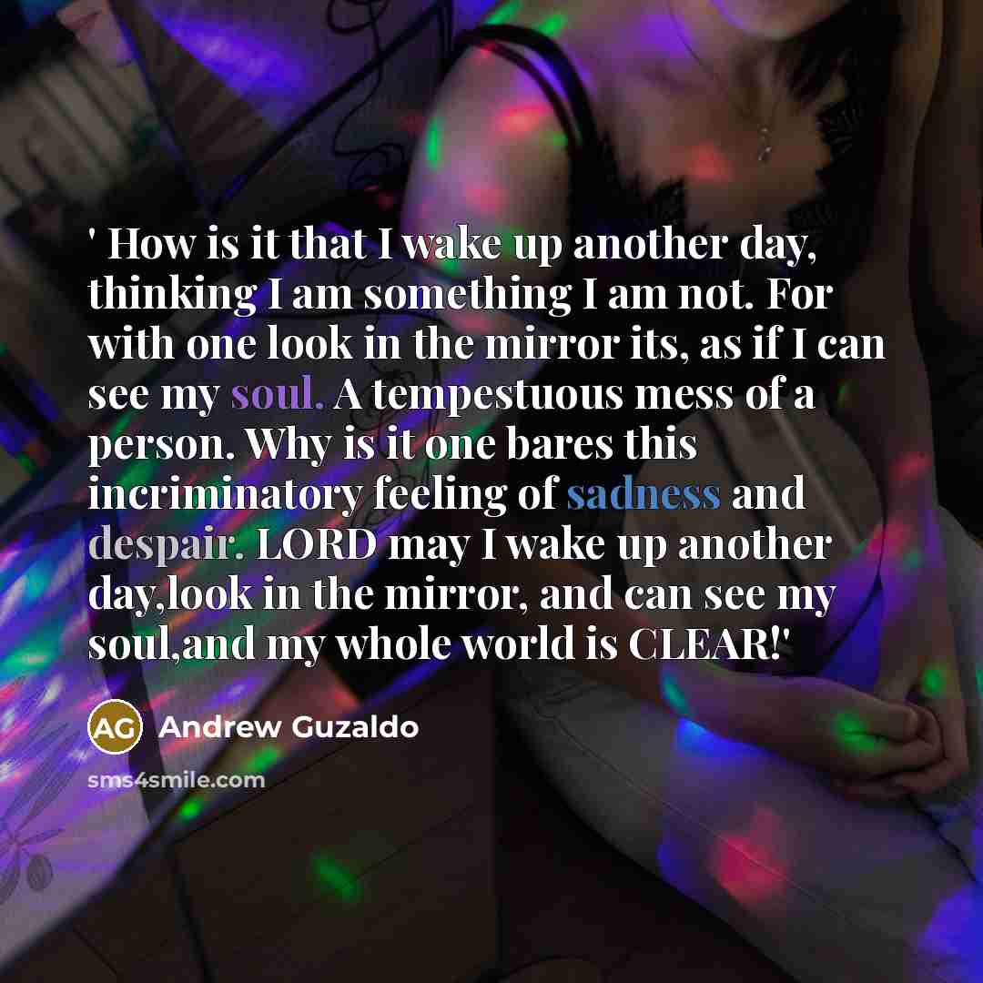 “' How is it that I wake up another day, thinking I am something I am not. For with one look in the mirror its, as if I can see my soul. A tempestuous mess of a person. Why is it one bares this incriminatory feeling of sadness and despair. LORD may I wake up another day,look in the mirror, and can…” quote by Andrew Guzaldo