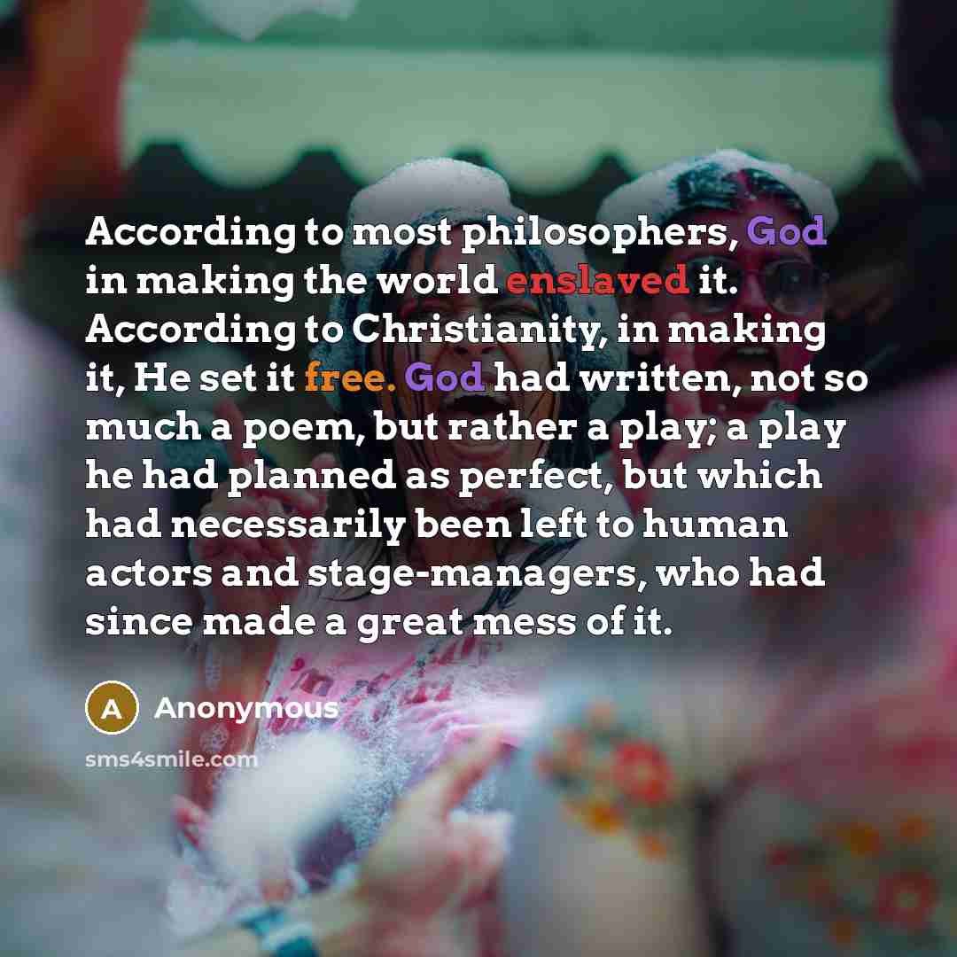 “According to most philosophers, God in making the world enslaved it. According to Christianity, in making it, He set it free. God had written, not so much a poem, but rather a play; a play he had planned as perfect, but which had necessarily been left to human actors and stage-managers, who had…” quote by Anonymous