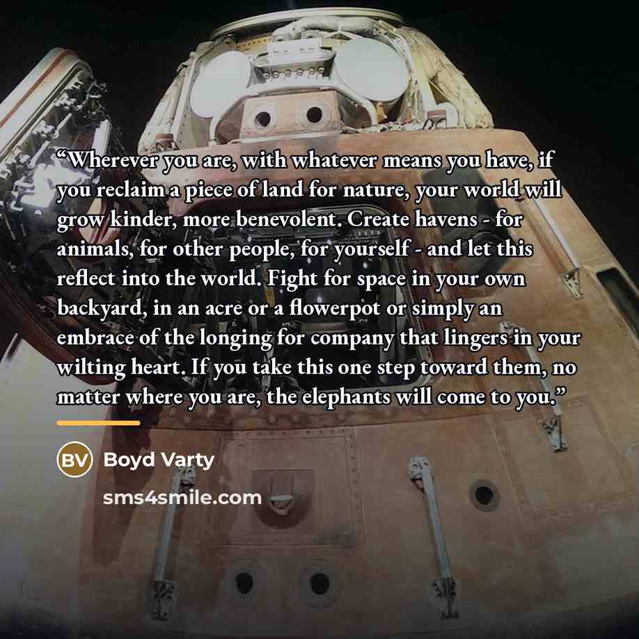“Wherever you are, with whatever means you have, if you reclaim a piece of land for nature, your world will grow kinder, more benevolent. Create havens - for animals, for other people, for yourself - and let this reflect into the world. Fight for space in your own backyard, in an acre or a…” quote by Boyd Varty