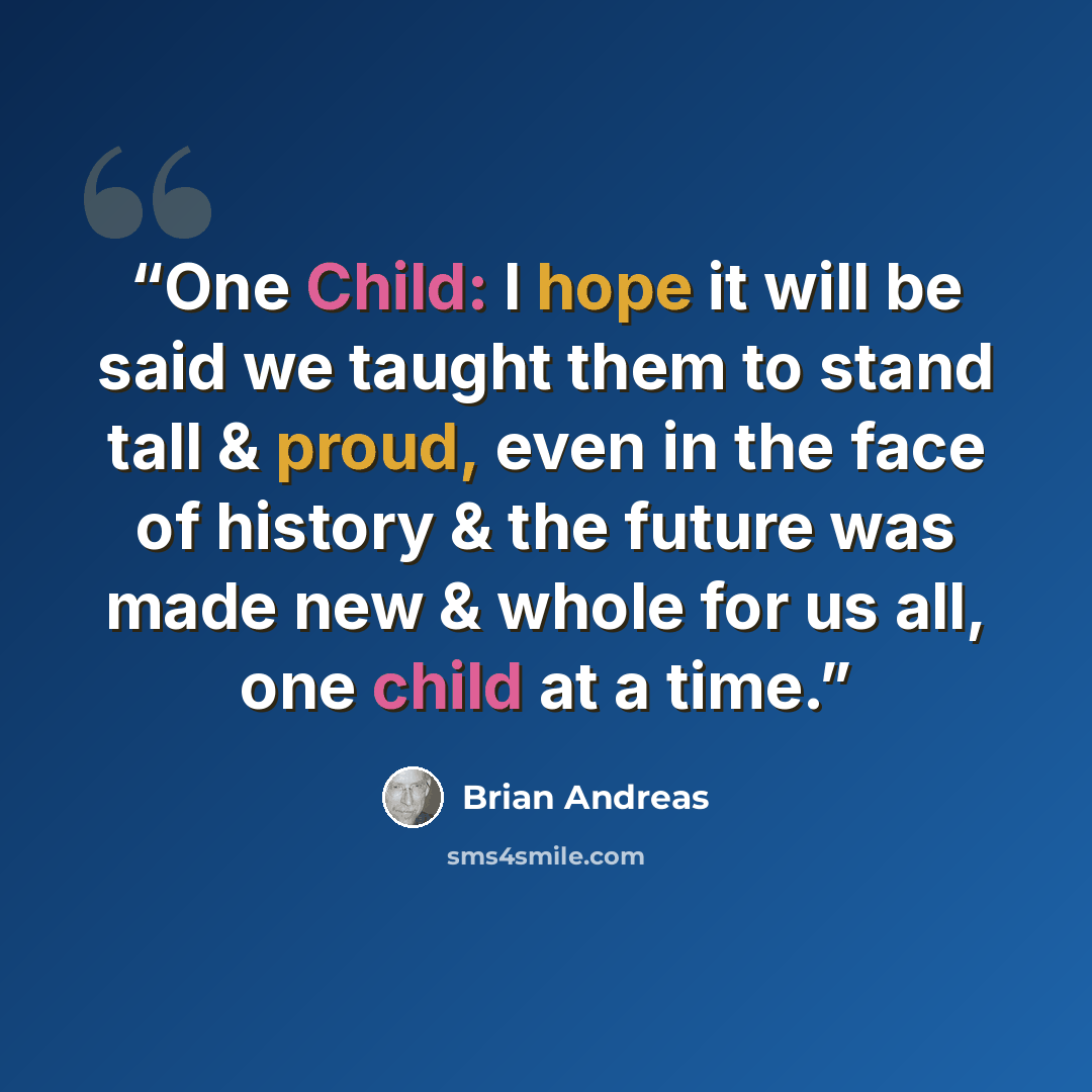 “One Child: I hope it will be said we taught them to stand tall & proud, even in the face of history & the future was made new & whole for us all, one child at a time.” quote by Brian Andreas