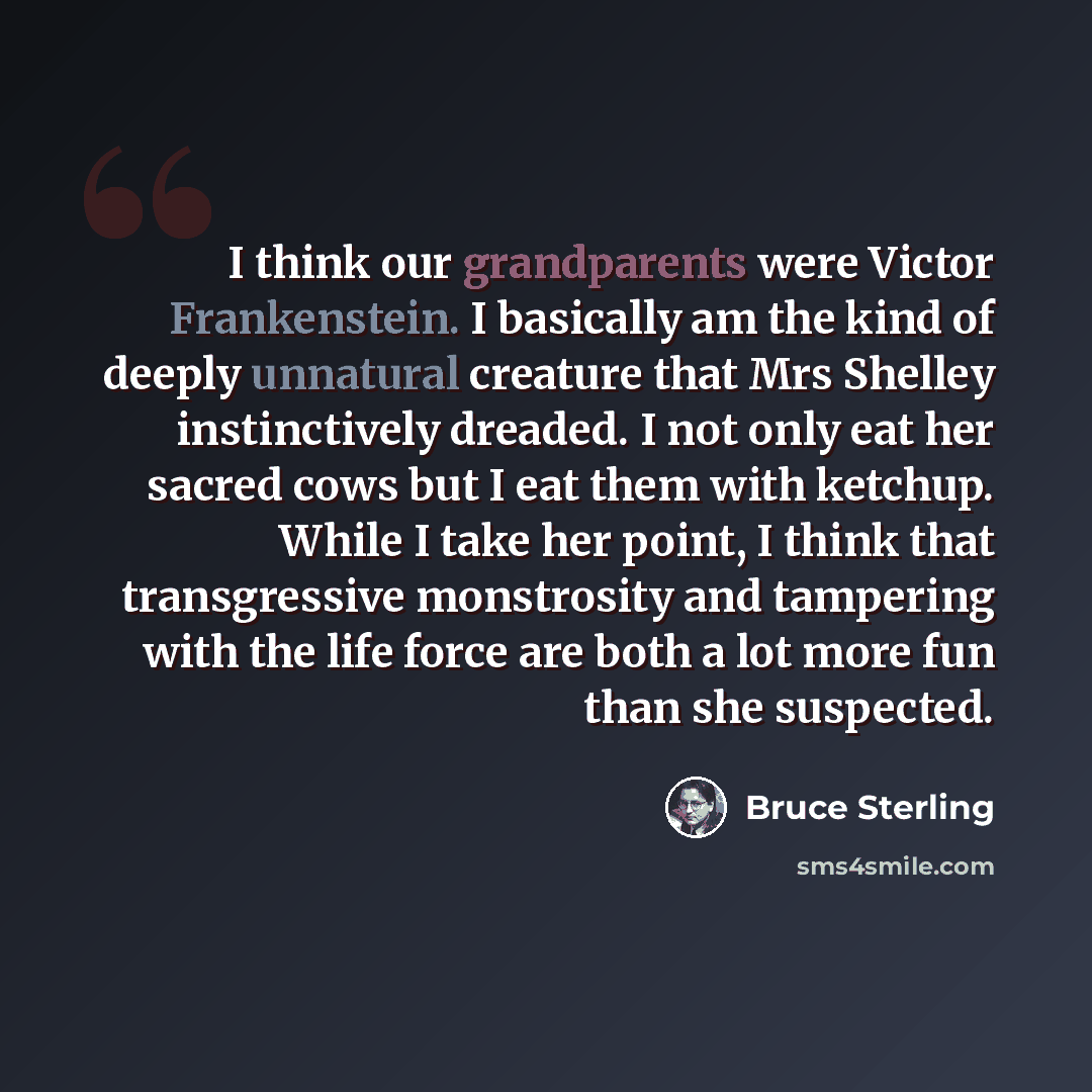 “I think our grandparents were Victor Frankenstein. I basically am the kind of deeply unnatural creature that Mrs Shelley instinctively dreaded. I not only eat her sacred cows but I eat them with ketchup. While I take her point, I think that transgressive monstrosity and tampering with the life…” quote by Bruce Sterling