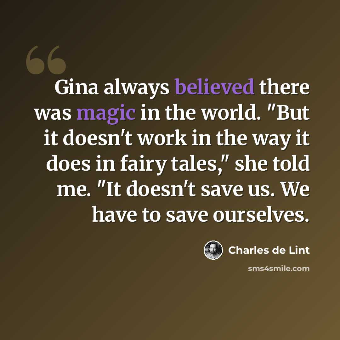 “Gina always believed there was magic in the world. "But it doesn't work in the way it does in fairy tales," she told me. "It doesn't save us. We have to save ourselves.” quote by Charles de Lint